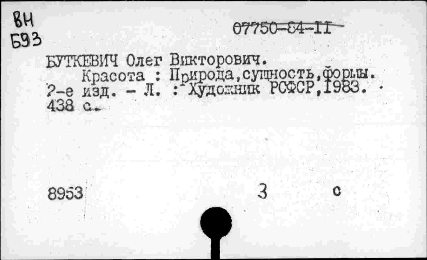 ﻿ОТТбС^МГ-
ДО
БУТКЕВИЧ Олег Викторович.
Красота : Пенрода,сущность,Форш. 2-е изд. - Л. Художник РСФСР,1983. • 438 с.
8953
с